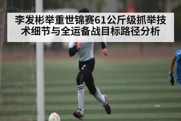 李发彬举重世锦赛61公斤级抓举技术细节与全运备战目标路径分析